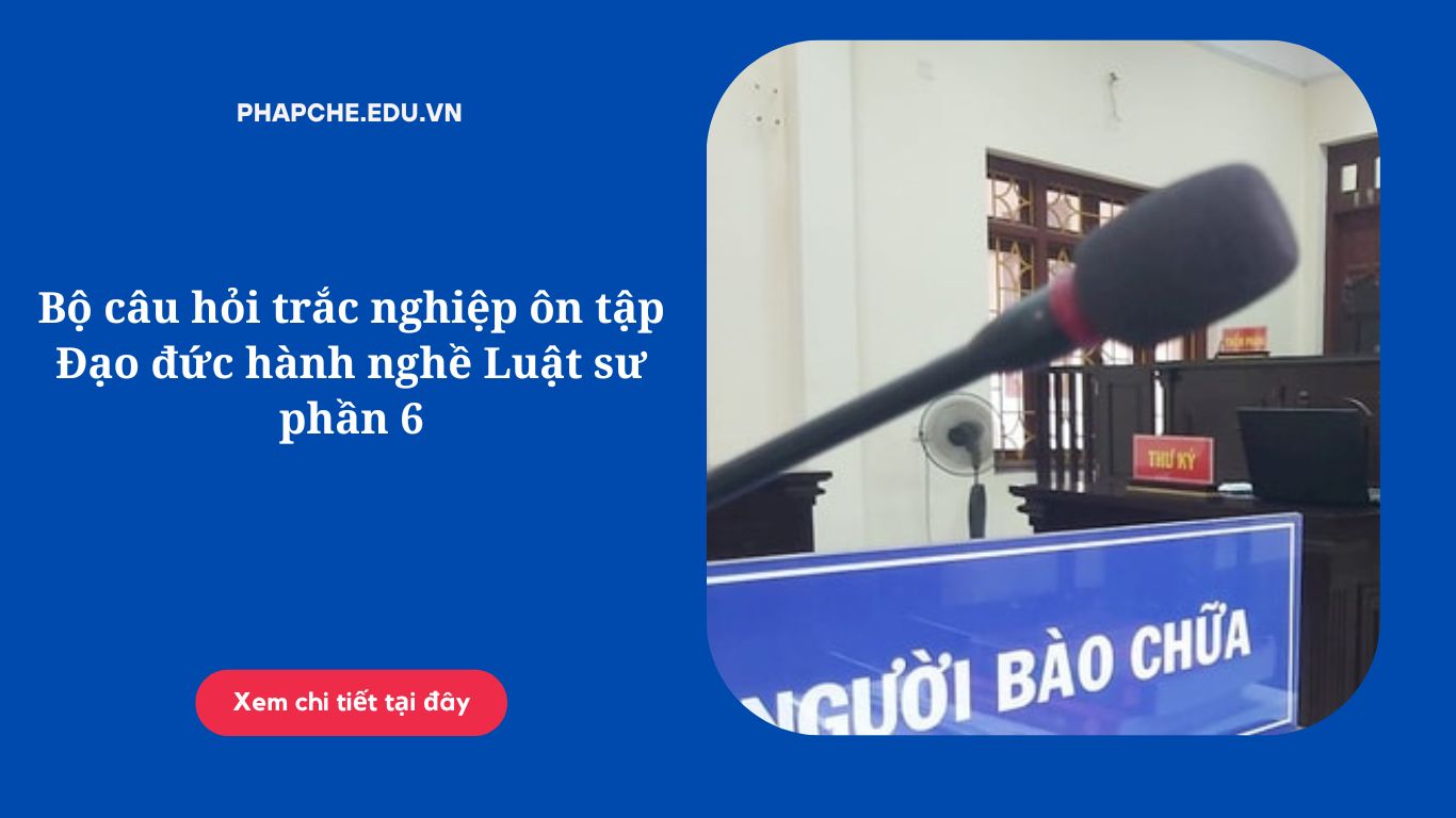 Bộ câu hỏi trắc nghiệm ôn tập Đạo đức hành nghề Luật sư phần 6