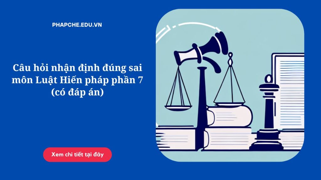 Câu hỏi nhận định đúng sai môn Luật Hiến pháp phần 7 (có đáp án)