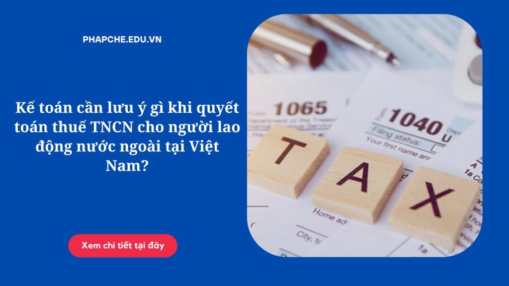 Kế toán cần lưu ý gì khi quyết toán thuế TNCN cho người lao động nước ngoài tại Việt Nam?