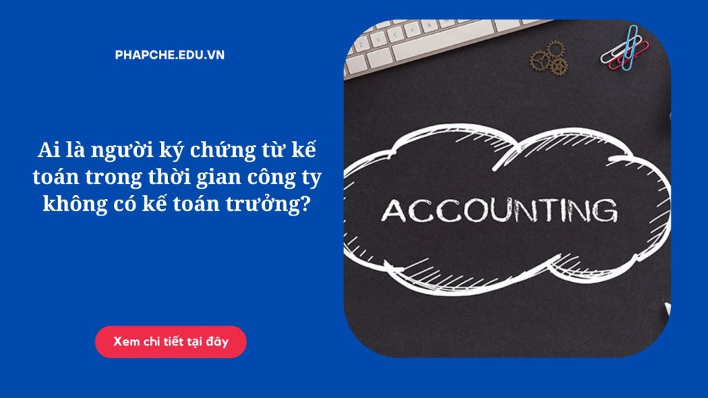Ai là người ký chứng từ kế toán trong thời gian công ty không có kế toán trưởng?